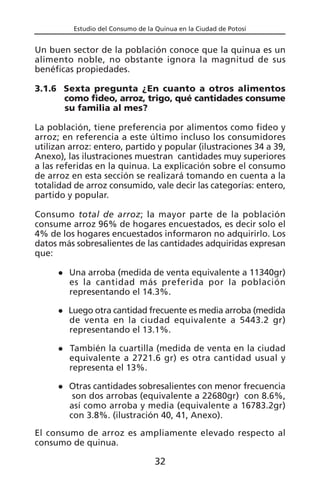 Estudio del Consumo de la Quinua en la Ciudad de Potosí
Un buen sector de la población conoce que la quinua es un
alimento noble, no obstante ignora la magnitud de sus
benéficas propiedades.
3.1.6 Sexta pregunta ¿En cuanto a otros alimentos
como fideo, arroz, trigo, qué cantidades consume
su familia al mes?
La población, tiene preferencia por alimentos como fideo y
arroz; en referencia a este último incluso los consumidores
utilizan arroz: entero, partido y popular (ilustraciones 34 a 39,
Anexo), las ilustraciones muestran cantidades muy superiores
a las referidas en la quinua. La explicación sobre el consumo
de arroz en esta sección se realizará tomando en cuenta a la
totalidad de arroz consumido, vale decir las categorías: entero,
partido y popular.
Consumo total de arroz; la mayor parte de la población
consume arroz 96% de hogares encuestados, es decir solo el
4% de los hogares encuestados informaron no adquirirlo. Los
datos más sobresalientes de las cantidades adquiridas expresan
que:
Una arroba (medida de venta equivalente a 11340gr)
es la cantidad más preferida por la población
representando el 14.3%.
Luego otra cantidad frecuente es media arroba (medida
de venta en la ciudad equivalente a 5443.2 gr)
representando el 13.1%.
También la cuartilla (medida de venta en la ciudad
equivalente a 2721.6 gr) es otra cantidad usual y
representa el 13%.
Otras cantidades sobresalientes con menor frecuencia
son dos arrobas (equivalente a 22680gr) con 8.6%,
así como arroba y media (equivalente a 16783.2gr)
con 3.8%. (ilustración 40, 41, Anexo).
El consumo de arroz es ampliamente elevado respecto al
consumo de quinua.
32
 
