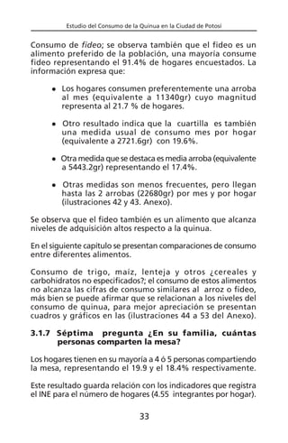 Estudio del Consumo de la Quinua en la Ciudad de Potosí
Consumo de fideo; se observa también que el fideo es un
alimento preferido de la población, una mayoría consume
fideo representando el 91.4% de hogares encuestados. La
información expresa que:
Los hogares consumen preferentemente una arroba
al mes (equivalente a 11340gr) cuyo magnitud
representa al 21.7 % de hogares.
Otro resultado indica que la cuartilla es también
una medida usual de consumo mes por hogar
(equivalente a 2721.6gr) con 19.6%.
Otra medida que se destaca es media arroba (equivalente
a 5443.2gr) representando el 17.4%.
Otras medidas son menos frecuentes, pero llegan
hasta las 2 arrobas (22680gr) por mes y por hogar
(ilustraciones 42 y 43. Anexo).
Se observa que el fideo también es un alimento que alcanza
niveles de adquisición altos respecto a la quinua.
En el siguiente capítulo se presentan comparaciones de consumo
entre diferentes alimentos.
Consumo de trigo, maíz, lenteja y otros ¿cereales y
carbohidratos no especificados?; el consumo de estos alimentos
no alcanza las cifras de consumo similares al arroz o fideo,
más bien se puede afirmar que se relacionan a los niveles del
consumo de quinua, para mejor apreciación se presentan
cuadros y gráficos en las (ilustraciones 44 a 53 del Anexo).
3.1.7 Séptima pregunta ¿En su familia, cuántas
personas comparten la mesa?
Los hogares tienen en su mayoría a 4 ó 5 personas compartiendo
la mesa, representando el 19.9 y el 18.4% respectivamente.
Este resultado guarda relación con los indicadores que registra
el INE para el número de hogares (4.55 integrantes por hogar).
33
 