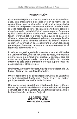 Estudio del Consumo de la Quinua en la Ciudad de Potosí
PRESENTACIÓN
El consumo de quinua a nivel nacional durante estos últimos
años, está empezando a posicionarse en la mente de los
consumidores por su alto valor nutricional y propiedades
alimenticias que presenta este cultivo. Por estas consideraciones
se vio la necesidad de llevar adelante un estudio del consumo
de quinua en la ciudad de Potosí, apoyado por el Programa
Quinua conducido por la Fundación AUTAPO; lo cual permitirá
tener referencia sobre la importancia que se le da a este
alimento, determinando las cantidades de consumo por familia
con relación a otros alimentos del mercado y de esta manera
contar con información que coadyuvará a tomar decisiones
para mejorar los niveles de consumo; tomando en cuenta el
segmento del mercado local.
Es así que tengo el agrado de presentar a ustedes el Estudio
del Consumo de la Quinua en la Ciudad de Potosí, como fuente
de información a instituciones públicas y privadas, para así
tomar estrategias que puedan mejorar el hábito de consumo
interno de este grano extraordinario que supera todas las
propiedades de otros cereales
Finalmente, aprovecho la oportunidad para agradecer a la Lic.
Raquel Borja M. y al Ing. David Soraide L.
Un reconocimiento a los estudiantes de la Carrera de Estadística
de la Universidad Autónoma “Tomás Frías” por haber
participado en la realización de la Encuesta.
Una ponderación especial por el trabajo de Supervisión de
Encuesta y transcripción de boletas a los estudiantes del Equipo
de Investigación de la Carrera de Estadística que trabajan bajo
la dirección de la Lic. Raquel Borja M.
Ing. Andreas Preisig
GERENTE GENERAL
FUNDACIÓN AUTAPO
3
 