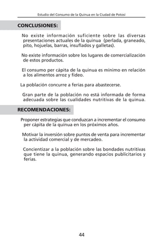 Estudio del Consumo de la Quinua en la Ciudad de Potosí
CONCLUSIONES:
No existe información suficiente sobre las diversas
presentaciones actuales de la quinua (perlada, graneado,
pito, hojuelas, barras, insuflados y galletas).
No existe información sobre los lugares de comercialización
de estos productos.
El consumo per cápita de la quinua es mínimo en relación
a los alimentos arroz y fideo.
La población concurre a ferias para abastecerse.
Gran parte de la población no está informada de forma
adecuada sobre las cualidades nutritivas de la quinua.
RECOMENDACIONES:
Proponer estrategias que conduzcan a incrementar el consumo
per cápita de la quinua en los próximos años.
Motivar la inversión sobre puntos de venta para incrementar
la actividad comercial y de mercadeo.
Concientizar a la población sobre las bondades nutritivas
que tiene la quinua, generando espacios publicitarios y
ferias.
44
 