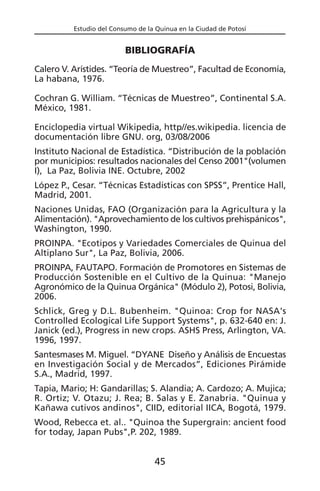 Estudio del Consumo de la Quinua en la Ciudad de Potosí
BIBLIOGRAFÍA
Calero V. Arístides. “Teoría de Muestreo”, Facultad de Economía,
La habana, 1976.
Cochran G. William. “Técnicas de Muestreo”, Continental S.A.
México, 1981.
Enciclopedia virtual Wikipedia, http//es.wikipedia. licencia de
documentación libre GNU. org, 03/08/2006
Instituto Nacional de Estadística. “Distribución de la población
por municipios: resultados nacionales del Censo 2001"(volumen
I), La Paz, Bolivia INE. Octubre, 2002
López P., Cesar. “Técnicas Estadísticas con SPSS”, Prentice Hall,
Madrid, 2001.
Naciones Unidas, FAO (Organización para la Agricultura y la
Alimentación). "Aprovechamiento de los cultivos prehispánicos",
Washington, 1990.
PROINPA. "Ecotipos y Variedades Comerciales de Quinua del
Altiplano Sur", La Paz, Bolivia, 2006.
PROINPA, FAUTAPO. Formación de Promotores en Sistemas de
Producción Sostenible en el Cultivo de la Quinua: "Manejo
Agronómico de la Quinua Orgánica" (Módulo 2), Potosi, Bolivia,
2006.
Schlick, Greg y D.L. Bubenheim. "Quinoa: Crop for NASA's
Controlled Ecological Life Support Systems", p. 632-640 en: J.
Janick (ed.), Progress in new crops. ASHS Press, Arlington, VA.
1996, 1997.
Santesmases M. Miguel. “DYANE Diseño y Análisis de Encuestas
en Investigación Social y de Mercados”, Ediciones Pirámide
S.A., Madrid, 1997.
Tapia, Mario; H: Gandarillas; S. Alandia; A. Cardozo; A. Mujica;
R. Ortiz; V. Otazu; J. Rea; B. Salas y E. Zanabria. "Quinua y
Kañawa cutivos andinos", CIID, editorial IICA, Bogotá, 1979.
Wood, Rebecca et. al.. "Quinoa the Supergrain: ancient food
for today, Japan Pubs",P. 202, 1989.
45
 