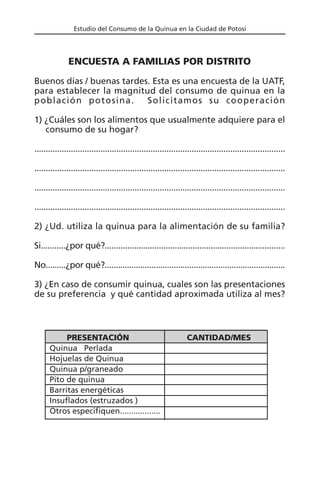 Estudio del Consumo de la Quinua en la Ciudad de Potosí
ENCUESTA A FAMILIAS POR DISTRITO
Buenos días / buenas tardes. Esta es una encuesta de la UATF,
para establecer la magnitud del consumo de quinua en la
población potosina. Solicitamos su cooperación
1) ¿Cuáles son los alimentos que usualmente adquiere para el
consumo de su hogar?
..............................................................................................................
..............................................................................................................
..............................................................................................................
..............................................................................................................
2) ¿Ud. utiliza la quinua para la alimentación de su familia?
Si...........¿por qué?................................................................................
No.........¿por qué?.................................................................................
3) ¿En caso de consumir quinua, cuales son las presentaciones
de su preferencia y qué cantidad aproximada utiliza al mes?
PRESENTACIÓN CANTIDAD/MES
Quinua Perlada
Hojuelas de Quinua
Quinua p/graneado
Pito de quinua
Barritas energéticas
Insuflados (estruzados )
Otros especifiquen..................
 
