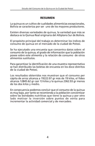 Estudio del Consumo de la Quinua en la Ciudad de Potosí
RESUMEN
La quinua es un cultivo de cualidades alimenticias excepcionales,
Bolivia se caracteriza por ser uno de los mayores productores.
Existen diversas variedades de quinua, la variedad que más se
destaca es la Quinua Real originaria del Altiplano Sur de Bolivia.
El propósito principal del trabajo es determinar los índices de
consumo de quinua en el mercado de la ciudad de Potosí.
Se ha ejecutado una encuesta que concentra datos sobre: el
consumo de la quinua, el grado de información que la población
posee sobre este alimento y la relación de consumo de otros
alimentos sustitutos.
Para garantizar la identificación de una muestra representativa
se han distribuido las boletas de encuesta en los doce distritos
de la ciudad de Potosí.
Los resultados obtenidos nos muestran que el consumo per
cápita de arroz alcanza a 19222.07 gr más de 19 kilos, el fideo
alcanza 12845.62 gr casi 13 kilos y la quinua 2362.93 gr menos
de los dos kilos y medio.
En consecuencia podemos concluir que el consumo de la quinua
es muy bajo, por tanto se recomienda a la población concientizar
sobre las bondades nutritivas que tiene la quinua y por otro
lado motivar la inversión sobre puntos de venta para
incrementar la actividad comercial y de mercadeo.
4
 