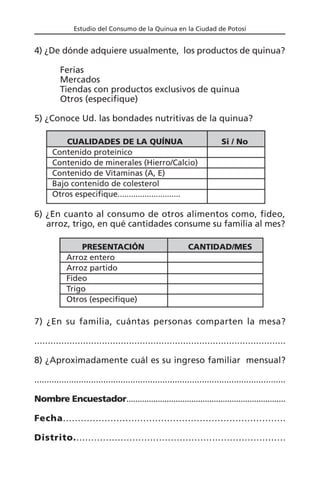 Estudio del Consumo de la Quinua en la Ciudad de Potosí
4) ¿De dónde adquiere usualmente, los productos de quinua?
Ferias
Mercados
Tiendas con productos exclusivos de quinua
Otros (especifique)
5) ¿Conoce Ud. las bondades nutritivas de la quinua?
CUALIDADES DE LA QUÍNUA Si / No
Contenido proteínico
Contenido de minerales (Hierro/Calcio)
Contenido de Vitaminas (A, E)
Bajo contenido de colesterol
Otros especifique............................
6) ¿En cuanto al consumo de otros alimentos como, fideo,
arroz, trigo, en qué cantidades consume su familia al mes?
PRESENTACIÓN CANTIDAD/MES
Arroz entero
Arroz partido
Fideo
Trigo
Otros (especifique)
7) ¿En su familia, cuántas personas comparten la mesa?
.............................................................................................
8) ¿Aproximadamente cuál es su ingreso familiar mensual?
......................................................................................................
Nombre Encuestador.......................................................................
Fecha...........................................................................
Distrito........................................................................
 