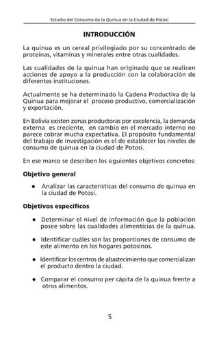 Estudio del Consumo de la Quinua en la Ciudad de Potosí
INTRODUCCIÓN
La quinua es un cereal privilegiado por su concentrado de
proteínas, vitaminas y minerales entre otras cualidades.
Las cualidades de la quinua han originado que se realicen
acciones de apoyo a la producción con la colaboración de
diferentes instituciones.
Actualmente se ha determinado la Cadena Productiva de la
Quinua para mejorar el proceso productivo, comercialización
y exportación.
En Bolivia existen zonas productoras por excelencia, la demanda
externa es creciente, en cambio en el mercado interno no
parece cobrar mucha expectativa. El propósito fundamental
del trabajo de investigación es el de establecer los niveles de
consumo de quinua en la ciudad de Potosí.
En ese marco se describen los siguientes objetivos concretos:
Objetivo general
Analizar las características del consumo de quinua en
la ciudad de Potosí.
Objetivos específicos
Determinar el nivel de información que la población
posee sobre las cualidades alimenticias de la quinua.
Identificar cuáles son las proporciones de consumo de
este alimento en los hogares potosinos.
Identificar los centros de abastecimiento que comercializan
el producto dentro la ciudad.
Comparar el consumo per cápita de la quinua frente a
otros alimentos.
5
 
