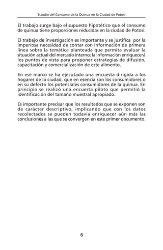 Estudio del Consumo de la Quinua en la Ciudad de Potosí
El trabajo surge bajo el supuesto hipotético que el consumo
de quinua tiene proporciones reducidas en la ciudad de Potosí.
El trabajo de investigación es importante y se justifica por la
imperiosa necesidad de contar con información de primera
línea sobre la temática planteada que permita evaluar la
situación actual del mercado interno; la información enriquecerá
los puntos de vista para proponer estrategias de difusión,
capacitación y comercialización de este alimento.
En ese marco se ha ejecutado una encuesta dirigida a los
hogares de la ciudad, que en esencia son los consumidores o
en su defecto los potenciales consumidores de la quinua. En
principio se realizó una encuesta piloto que permitió la
identificación del tamaño muestral apropiado.
Es importante precisar que los resultados que se exponen son
de carácter descriptivo, implicando que con los datos
recolectados se pueden todavía enriquecer aún más las
conclusiones a las que se convergen en este primer documento.
6
 