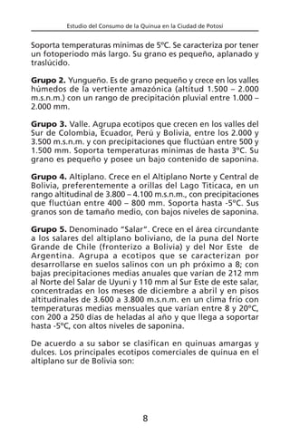 Estudio del Consumo de la Quinua en la Ciudad de Potosí
Soporta temperaturas mínimas de 5ºC. Se caracteriza por tener
un fotoperiodo más largo. Su grano es pequeño, aplanado y
traslúcido.
Grupo 2. Yungueño. Es de grano pequeño y crece en los valles
húmedos de la vertiente amazónica (altitud 1.500 – 2.000
m.s.n.m.) con un rango de precipitación pluvial entre 1.000 –
2.000 mm.
Grupo 3. Valle. Agrupa ecotipos que crecen en los valles del
Sur de Colombia, Ecuador, Perú y Bolivia, entre los 2.000 y
3.500 m.s.n.m. y con precipitaciones que fluctúan entre 500 y
1.500 mm. Soporta temperaturas mínimas de hasta 3ºC. Su
grano es pequeño y posee un bajo contenido de saponina.
Grupo 4. Altiplano. Crece en el Altiplano Norte y Central de
Bolivia, preferentemente a orillas del Lago Titicaca, en un
rango altitudinal de 3.800 – 4.100 m.s.n.m., con precipitaciones
que fluctúan entre 400 – 800 mm. Soporta hasta -5ºC. Sus
granos son de tamaño medio, con bajos niveles de saponina.
Grupo 5. Denominado “Salar”. Crece en el área circundante
a los salares del altiplano boliviano, de la puna del Norte
Grande de Chile (fronterizo a Bolivia) y del Nor Este de
Argentina. Agrupa a ecotipos que se caracterizan por
desarrollarse en suelos salinos con un ph próximo a 8; con
bajas precipitaciones medias anuales que varían de 212 mm
al Norte del Salar de Uyuni y 110 mm al Sur Este de este salar,
concentradas en los meses de diciembre a abril y en pisos
altitudinales de 3.600 a 3.800 m.s.n.m. en un clima frío con
temperaturas medias mensuales que varían entre 8 y 20ºC,
con 200 a 250 días de heladas al año y que llega a soportar
hasta -5ºC, con altos niveles de saponina.
De acuerdo a su sabor se clasifican en quinuas amargas y
dulces. Los principales ecotipos comerciales de quinua en el
altiplano sur de Bolivia son:
8
 