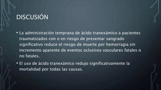 DISCUSIÓN
• La administración temprana de ácido tranexámico a pacientes
traumatizados con o en riesgo de presentar sangrado
significativo reduce el riesgo de muerte por hemorragia sin
incremento aparente de eventos oclusivos vasculares fatales o
no fatales.
• El uso de ácido tranexámico redujo significativamente la
mortalidad por todas las causas.
 
