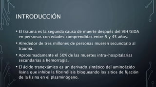 INTRODUCCIÓN
• El trauma es la segunda causa de muerte después del VIH/SIDA
en personas con edades comprendidas entre 5 y 45 años.
• Alrededor de tres millones de personas mueren secundario al
trauma.
• Aproximadamente el 50% de las muertes intra-hospitalarias
secundarias a hemorragia.
• El ácido tranexámico es un derivado sintético del aminoácido
lisina que inhibe la fibrinólisis bloqueando los sitios de fijación
de la lisina en el plasminógeno.
 