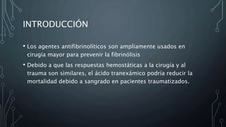 INTRODUCCIÓN
• Los agentes antifibrinolíticos son ampliamente usados en
cirugía mayor para prevenir la fibrinólisis
• Debido a que las respuestas hemostáticas a la cirugía y al
trauma son similares, el ácido tranexámico podría reducir la
mortalidad debido a sangrado en pacientes traumatizados.
 