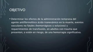 OBJETIVO
• Determinar los efectos de la administración temprana del
agente antifibrinolítico ácido tranexámico en la muerte, eventos
vasculares no fatales (hemorrágicos u oclusivos) y
requerimientos de transfusión, en adultos con trauma que
presenten, o estén en riesgo, de una hemorragia significativa.
 