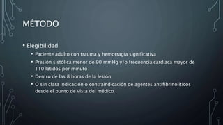MÉTODO
• Elegibilidad
• Paciente adulto con trauma y hemorragia significativa
• Presión sistólica menor de 90 mmHg y/o frecuencia cardíaca mayor de
110 latidos por minuto
• Dentro de las 8 horas de la lesión
• O sin clara indicación o contraindicación de agentes antifibrinolíticos
desde el punto de vista del médico
 