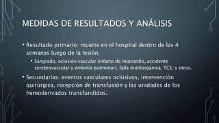 MEDIDAS DE RESULTADOS Y ANÁLISIS
• Resultado primario: muerte en el hospital dentro de las 4
semanas luego de la lesión.
• Sangrado, oclusión vascular (infarto de miocardio, accidente
cerebrovascular y embolia pulmonar), falla multiorgánica, TCE, y otros.
• Secundarias: eventos vasculares oclusivos, intervención
quirúrgica, recepción de transfusión y las unidades de los
hemoderivados transfundidos.
 