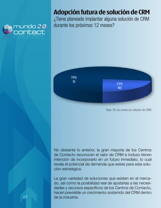 Adopción futura de solución de CRM
     ¿Tiene planeado implantar alguna solución de CRM
     durante los próximos 12 meses?




               78%
                SÍ
                                              23%
                                               NO




                                     Base: 90 (no cuenta con solución de CRM)




     No obstante lo anterior, la gran mayoría de los Centros
     de Contacto reconocen el valor de CRM e incluso tienen
     intención de incorporarlo en un futuro inmediato, lo cual
     revela el potencial de demanda que existe para esta solu-
     ción estratégica.

     La gran variedad de soluciones que existen en el merca-
     do, así como la posibilidad real de ajustarlas a las necesi-
     dades y recursos específicos de los Centros de Contacto,
     hacen previsible un crecimiento sostenido del CRM dentro
07   de la industria.
 