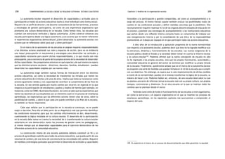 comprendiendo la escuela desde su realidad cotidiana: 208 estudio cualitativo Capítulo 3: Análisis de la organización escolar 209 
La autonomía escolar requiere el desarrollo de capacidades y actitudes para la 
participación en todos los actores educativos (tanto a nivel individual como institucional). 
Requiere de un perfil de director y de docente conocedores de las herramientas, procesos 
y estrategias de gestión participativa, así como de una experiencia organizativa que 
promueva una cultura democrática en la escuela. Como hemos visto, las escuelas aún 
cuentan con estructuras verticales y lógicas autoritarias. ¿Cómo construir entonces una 
escuela participativa desde una lógica autoritaria y con actores que no tienen referentes 
ni experiencias organizativas democráticas? ¿Cómo desarrollar la autonomía escolar con 
actores que no reflexionan sobre para qué y cómo participar? 
En el marco de la autonomía de las escuelas se asignan mayores responsabilidades 
a los distintos actores ampliando sus roles y espacios de acción, pero no se evidencia 
una mayor preocupación ni mecanismos y estrategias para desarrollar las actitudes y 
capacidades necesarias para asumir dichas responsabilidades, y lo que resulta aún más 
preocupante, poca conciencia de parte de los propios actores de la necesidad de desarrollar 
dichas capacidades. Nos preguntamos entonces en qué espacios y de qué manera se espera 
que los distintos actores escolares —directivos, docentes, familias, estudiantes— puedan 
desarrollar las capacidades exigidas por sus nuevos roles. 
La autonomía exige también nuevas formas de interacción entre los distintos 
actores educativos, así como la necesidad de transformar las miradas que tienen los 
actores educativos de sí mismos y de unos de otros. Implica que éstos se reconozcan como 
actores igualmente válidos y con capacidad de contribuir al cumplimiento de los fines de 
la escuela. En ese sentido queda aún mucho camino por recorrer, en especial en lo que 
respecta a la participación de estudiantes y padres y madres de familia (por ejemplo, en 
instancias como los CONEI, Municipios Escolares). Así como se sabe que las expectativas que 
tienen los docentes de sus estudiantes son un elemento clave en el proceso de enseñanza 
aprendizaje, las expectativas que los diferentes actores tienen unos de otros, sobre la 
posibilidad de cambio, y sobre lo que cada uno puede contribuir a los fines de la escuela, 
es también un factor importante. 
Cabe aquí señalar que la participación en la escuela se construye, no se puede 
exigir ni decretar. Para ello se debe partir de un diagnóstico real que permita identificar 
las condiciones necesarias para que los cambios efectivamente se den, desactivando, 
cuestionando la lógica instalada en la cultura escolar. El desarrollo de la participación 
en la escuela debe tomar en cuenta la necesidad de ir transformando la cultura escolar 
autoritaria en una democrática (tanto los procesos de gestión como los pedagógicos), 
al mismo tiempo que se desarrollan capacidades para el ejercicio democrático de los 
diferentes actores de la comunidad educativa. 
La construcción misma de una escuela autónoma debiera constituir un fin y un 
proceso de aprendizaje explícito para todos los actores educativos, que pueda partir de una 
voluntad de cambio y de una toma de conciencia de las necesidades del cambio. Requiere 
de medidas y estrategias puntuales que permitan el desarrollo de actitudes y capacidades 
favorables a la participación y gestión compartidas, así como un acompañamiento a lo 
largo del proceso. Al mismo tiempo supone también evaluar las posibilidades reales de 
cambio en las condiciones actuales y definir medidas concretas que lo posibiliten. Ello 
necesariamente requiere repensar el rol de los órganos descentralizados de educación en 
el proceso y plantear una estrategia de acompañamiento a las instituciones educativas 
que partan desde una reflexión interna conjunta hasta un compromiso de trabajar por 
una reorganización interna y por la consolidación de una ética de la responsabilidad 
promoviendo un trabajo por equipos en el que participen todos los actores educativos. 
A diez años de la introducción y aplicación progresiva de la nueva normatividad 
con respecto a la autonomía escolar, podemos decir que ésta no ha logrado modificar aún 
la estructura, dinámica y funcionamiento de las escuelas. Las nuevas exigencias de la 
escuela pública desde el Estado y la sociedad deben tomar en cuenta la historia escolar 
y la cultura escolar149. Podemos afirmar que la nueva concepción de escuela no sólo 
no ha ingresado a las propias escuelas, sino que los propios funcionarios, autoridades y 
comunidad educativa en general del sector no terminan por modificar su propia mirada 
de la escuela. Finalmente, quisiéramos señalar que en el marco de la autonomía escolar 
se proponen una serie de medidas que puedan fortalecer el rol de la escuela para cumplir 
con sus objetivos. Sin embargo, se espera que la sola implementación de dichas medidas 
a través de la normatividad, puedan en sí mismas transformar la lógica de la escuela, su 
manera de hacer y ser. Podemos hablar así, entonces, de una escuela ideal sobre la cual 
se plantea una serie de reformas versus la escuela real con su propia cultura, sus propios 
tiempos, convivencias y dinámicas. Es en esta escuela en la que se insertan todos los 
cambios que se plantean desde el sector. 
Teniendo como telón de fondo el funcionamiento de las escuelas a nivel organizativo, 
así como la estructura y el espacio organizativo en el que se insertan los procesos de 
enseñanza aprendizaje, en los siguientes capítulos nos acercaremos a comprender el 
espacio del aula. 
149. En especial en el marco de un proceso de descentralización que debe garantizar la equidad. 
 
