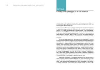 comprendiendo la escuela desde su realidad cotidiana: 210 estudio cualitativo Capítulo 4: Concepciones pedagógicas de los docentes 211 
capítulo 4 
Concepciones pedagógicas de los docentes 
Introducción: ¿Por qué son importantes las investigaciones sobre las 
concepciones de los docentes? 
La literatura actual sobre la práctica pedagógica reporta diversas investigaciones que tratan 
de aproximarse a lo que los docentes realizan en el aula a través de sus concepciones o 
creencias y de la visión que manejan sobre el área que enseñan. Como señalan Rodrigo, 
Rodríguez y Marrero (1993), las concepciones de los docentes sobre la educación, sobre 
el valor de los contenidos y procesos propuestos por el currículo y de sus condiciones de 
trabajo los llevan a interpretar, decidir y actuar en la práctica, esto es, seleccionar libros 
de texto, adoptar estrategias de enseñanza, evaluar el proceso de enseñanza aprendizaje, 
entre otros. 
Así, la influencia que pueden tener las concepciones sobre el actuar de los docentes 
ha hecho que se le considere un elemento clave para comprender los procesos de enseñanza 
aprendizaje que se dan en el aula. Diversos estudios dan cuenta de la importancia de las 
concepciones en la comprensión de las prácticas pedagógicas de los docentes. Lortie, por 
ejemplo, señala que la brecha existente entre las concepciones que tienen los docentes 
sobre el proceso educativo formadas a lo largo de sus años de práctica y las ideas que 
efectivamente plantean los nuevos programas pueden ser tomadas como un elemento de 
evaluación del impacto de estos programas (Leal, 2006). En la misma línea, Paul Ernest, 
estudioso de la filosofía de la matemática, cuyas conclusiones podrían aplicarse también 
al resto de áreas pedagógicas, afirma que las reformas de enseñanza no podrán tener 
lugar a menos que los docentes cambien sus creencias sobre la matemática, su enseñanza 
y aprendizaje y que, además, dichos cambios vayan de la mano con un incremento de la 
reflexión práctica de la enseñanza de la matemática. (Ernest, 2005) 
Una revisión del estado de la investigación sobre esta variable permite encontrar 
mayor cantidad de estudios provenientes de España y de países anglosajones, los cuales 
exploran, sobre todo, las concepciones pedagógicas referidas a la matemática. En nuestro 
medio, no se han encontrado estudios anteriores sobre concepciones de los docentes. 
La presente investigación, junto con el estudio de factores asociados que realizó la UMC 
 