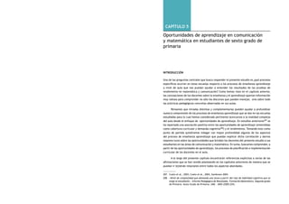 comprendiendo la escuela desde su realidad cotidiana: 302 estudio cualitativo Capítulo 5: Oportunidades de aprendizaje en comunicación y matemática 303 
capítulo 5 
Oportunidades de aprendizaje en comunicación 
y matemática en estudiantes de sexto grado de 
primaria 
Introducción 
Una de las preguntas centrales que busca responder el presente estudio es ¿qué procesos 
específicos ocurren en estas escuelas respecto a los procesos de enseñanza aprendizaje 
a nivel de aula que nos puedan ayudar a entender los resultados de las pruebas de 
rendimiento en matemática y comunicación? Como hemos visto en el capítulo anterior, 
las concepciones de los docentes sobre la enseñanza y el aprendizaje aportan información 
muy valiosa para comprender no sólo los discursos que puedan manejar, sino sobre todo 
las prácticas pedagógicas concretas observadas en sus aulas. 
Pensamos que miradas distintas y complementarias pueden ayudar a profundizar 
nuestra comprensión de los procesos de enseñanza aprendizaje que se dan en las escuelas 
estudiadas para lo cual hemos considerado pertinente acercarnos a la realidad compleja 
del aula desde el enfoque de oportunidades de aprendizaje. En estudios anteriores207 se 
ha reportado una asociación positiva entre las oportunidades de aprendizaje (entendidas 
como cobertura curricular y demanda cognitiva208) y el rendimiento. Tomando esto como 
punto de partida quisiéramos indagar con mayor profundidad algunos de los aspectos 
del proceso de enseñanza aprendizaje que puedan explicar dicha correlación y darnos 
mayores luces sobre las oportunidades que brindan los docentes del presente estudio a sus 
estudiantes en las áreas de comunicación y matemática. En suma, buscamos comprender, a 
partir de las oportunidades de aprendizaje, los procesos de planificación e implementación 
curricular de los docentes en el aula. 
A lo largo del presente capítulo encontrarán referencias explícitas a varias de las 
afirmaciones que se han venido planteando en los capítulos anteriores de manera que se 
puedan ir tejiendo relaciones entre todos los aspectos abordados. 
207. Cueto et al., 2003, Cueto et al., 2004, Zambrano 2004. 
208. «Nivel de complejidad que demanda una tarea a partir del tipo de habilidad cognitiva que se 
exige al estudiante». Informe Pedagógico de Resultados. Formación Matemática. Segundo grado 
de Primaria. Sexto Grado de Primaria. UMC - MED (2005:229). 
 