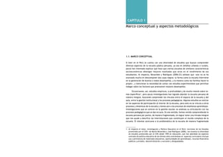 comprendiendo la escuela desde su realidad cotidiana: 16 estudio cualitativo Capítulo 1: Marco conceptual y aspectos metodológicos 17 
capítulo 1 
Marco conceptual y aspectos metodológicos 
1.1. Marco Conceptual 
Si bien en el Perú se cuenta con una diversidad de estudios que buscan comprender 
diversos aspectos de la escuela pública peruana, ya sea en ámbitos urbanos o rurales, 
pocos han intentado explicar qué hace que ciertas escuelas de similares características 
socioeconómicas obtengan mejores resultados que otras en el rendimiento de sus 
estudiantes. Al respecto, Benavides y Rodríguez (2006:23) señalan que «aún no se ha 
avanzado mucho en descomponer dos cajas negras: la forma como la escuela interviene 
en la generación de buenos o malos desempeños, y la manera como las familias hacen lo 
propio», y mencionan la necesidad de contar con estudios experimentales que permitan 
indagar sobre los factores que promueven mejores desempeños. 
Encontramos, así, estudios empíricos, a profundidad y de mucho interés sobre te-mas 
específicos1, pero pocas investigaciones han logrado abordar la escuela peruana de 
manera integral, buscando comprender los vínculos entre el espacio de la escuela y del 
aula, entre la gestión institucional y los procesos pedagógicos. Algunos estudios se centran 
en los aspectos de participación al interior de la escuela, pero esto no se vincula a otros 
procesos y dinámicas de la escuela y menos aún a los procesos de enseñanza aprendizaje. 
Investigaciones que se centran en la gestión escolar no analizan su articulación con los 
procesos pedagógicos que se dan en aula. En ese sentido, hemos venido comprendiendo la 
escuela peruana por partes, de manera fragmentada, sin lograr tener una mirada integral 
que nos ayude a descifrar las interrelaciones que constituyen el mundo complejo de la 
escuela. El intentar acercarse a la problemática de la escuela de manera fragmentada 
1. Al respecto el texto «Investigación y Política Educativa en el Perú: Lecciones de los Estudios 
promovidos por el CIES» de Martín Benavides y José Rodríguez (2006), nos muestra la diversidad 
de estudios promovidos por el CIES desde 1999 en educación, que han abordado los aspectos 
centrales de política educativa de los últimos años centrándose en aspectos curriculares (incluye 
uso y pertinencia de materiales educativos, oportunidades de aprendizaje), recursos financieros 
públicos y privados, descentralización y exclusión y desigualdades. 
 