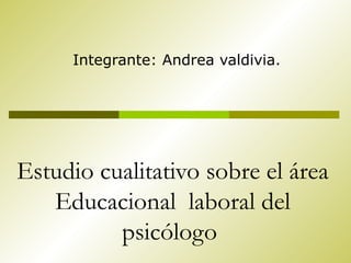 Estudio cualitativo sobre el área Educacional  laboral del psicólogo  Integrante: Andrea valdivia. 