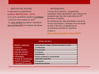 • OBJETIVO DEL ESTUDIO:
Comprobar la aceptación del
producto MONOLOGO + CENA
en la noche madrileña, dando la posibilidad
a nuestros entrevistados de darle
un valor añadido al producto sumándole
una actividad MÁS al conjunto del mismo.
• METODOLOGÍA:
A través de la encuesta ¿Te gustan los
monólogos como espectáculo?, que consta de 22
preguntas que han sido contestadas por 87
personas en España.
El cuestionario ha sido distribuido a través de
correos electrónicos y mensajes de texto donde
un link te llevaba a la plataforma de
cuestionarios gratuita de Typeform.
El link es:
https://iraloma.typeform.com/to/ooEZ7o
FICHA TECNICA
1.Diseño y realización: Irache Palacios Arizpe y Paloma Salvatierra Castro
2. Universo: No delimitado
3. Tamaño muestra: 87 encuestados
4. Selección muestra: No aleatoria
5. Tipo de muestreo: Intencionado
6. Metodología: Técnica cuantitativa: Encuestación
7. Periodo de encuestación: 08/04/2015-12/04/2015
8. Número de preguntas: 22 preguntas
9. Modalidad de encuesta: Encuesta por internet
 