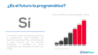 ¿Es el futuro la programática?
Sí
La compra y venta de espacios gracias a
la programática está creciendo de
manera exponencial. Más concretamente,
la gran mayoría de los anuncios
comprados y vendidos de forma
programática son realizados en online y en
mobile. Fuente: eMarketer 2012.
Gasto de RTB en publicidad digital – EE.UU
 