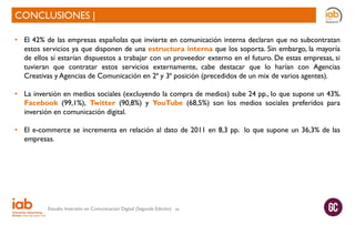CONCLUSIONES |
• El 42% de las empresas españolas que invierte en comunicación interna declaran que no subcontratan
estos servicios ya que disponen de una estructura interna que los soporta. Sin embargo, la mayoría
de ellos sí estarían dispuestos a trabajar con un proveedor externo en el futuro. De estas empresas, si
tuvieran que contratar estos servicios externamente, cabe destacar que lo harían con Agencias
Creativas y Agencias de Comunicación en 2ª y 3ª posición (precedidos de un mix de varios agentes).
• La inversión en medios sociales (excluyendo la compra de medios) sube 24 pp., lo que supone un 43%.
Facebook (99,1%), Twitter (90,8%) y YouTube (68,5%) son los medios sociales preferidos para
inversión en comunicación digital.
• El e-commerce se incrementa en relación al dato de 2011 en 8,3 pp. lo que supone un 36,3% de las
empresas.

Estudio Inversión en Comunicación Digital (Segunda Edición)

49

 
