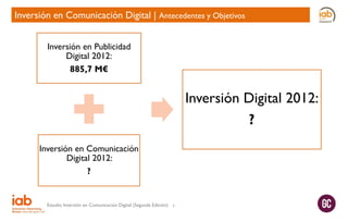 Inversión en Comunicación Digital | Antecedentes y Objetivos
Inversión en Publicidad
Digital 2012:
885,7 M€

Inversión Digital 2012:
?
Inversión en Comunicación
Digital 2012:
?

Estudio Inversión en Comunicación Digital (Segunda Edición)

5

 