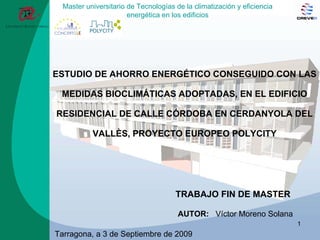 ESTUDIO DE AHORRO ENERGÉTICO CONSEGUIDO CON LAS MEDIDAS BIOCLIMÁTICAS ADOPTADAS, EN EL EDIFICIO RESIDENCIAL DE CALLE CÓRDOBA EN CERDANYOLA DEL VALLÈS, PROYECTO EUROPEO POLYCITY TRABAJO FIN DE MASTER   AUTOR:   Víctor Moreno Solana Tarragona, a 3 de Septiembre de 2009   