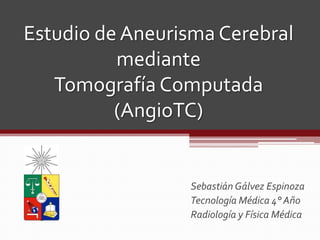 Estudio de Aneurisma Cerebral
          mediante
   Tomografía Computada
          (AngioTC)


                 Sebastián Gálvez Espinoza
                 Tecnología Médica 4° Año
                 Radiología y Física Médica
 