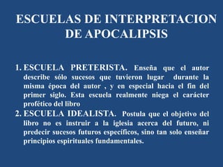 1. ESCUELA PRETERISTA. Enseña que el autor
describe sólo sucesos que tuvieron lugar durante la
misma época del autor , y en especial hacia el fin del
primer siglo. Esta escuela realmente niega el carácter
profético del libro
2. ESCUELA IDEALISTA. Postula que el objetivo del
libro no es instruir a la iglesia acerca del futuro, ni
predecir sucesos futuros específicos, sino tan solo enseñar
principios espirituales fundamentales.
ESCUELAS DE INTERPRETACION
DE APOCALIPSIS
 