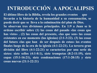 INTRODUCCIÓN AAPOCALIPSIS
El último libro de la Biblia, revela los grandes eventos que
llevarán a la historia de la humanidad a su consumación, se
puede decir que se lleva a la culminación del plan de Dios.
Se observan tres divisiones principales. En 1:9 a Juan se le
ordeno escribir sobre (1) las cosas del pasado «las cosas que
has visto» . (2) las cosas del presente, «las que son» las cosas
existentes en ese momento (las iglesias) (2:1-3:22). (3) las cosas
del futuro «las que han de ser después de estas» los eventos
finales luego de la era de la iglesia (4:1-22:21). La tercera gran
división del libro (4:1-22:21) se caracteriza por una serie de
sietes: siete sellos (4:1-8:1), siete trompetas (8:2-11:19), siete
copas (15:1-16:21), siete condenaciones (17:1-20:15) y siete
cosas nuevas (21:1-22:21)
 