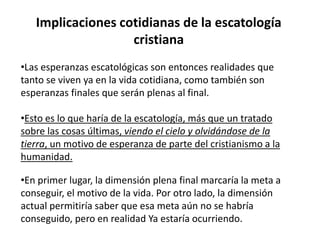 Implicaciones cotidianas de la escatología
cristiana
•Las esperanzas escatológicas son entonces realidades que
tanto se viven ya en la vida cotidiana, como también son
esperanzas finales que serán plenas al final.
•Esto es lo que haría de la escatología, más que un tratado
sobre las cosas últimas, viendo el cielo y olvidándose de la
tierra, un motivo de esperanza de parte del cristianismo a la
humanidad.
•En primer lugar, la dimensión plena final marcaría la meta a
conseguir, el motivo de la vida. Por otro lado, la dimensión
actual permitiría saber que esa meta aún no se habría
conseguido, pero en realidad Ya estaría ocurriendo.
 