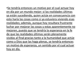 •Se tendría entonces un motivo por el cual actuar hoy
en día por un mundo mejor: si las realidades últimas
ya están sucediendo, quien actúe en consecuencia con
esto haría las cosas como si ya estuviera viviendo esas
realidades; además, aunque hoy resultara frustrante
luchar por mejorar las cosas y estas aparentemente no
mejoren, puesto que se tendría la esperanza en la fe
de que las realidades últimas serán plenamente
vividas al final gracias tanto a la humanidad que actúe
como a Dios que las haga plenas, se tendría entonces
un motivo de esperanza, un sentido por el cual actuar
hoy en día.
 
