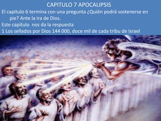 CAPITULO 7 APOCALIPSIS
El capitulo 6 termina con una pregunta ¿Quién podrá sostenerse en
pie? Ante la ira de Dios.
Este capítulo nos da la respuesta
1 Los sellados por Dios 144 000, doce mil de cada tribu de Israel
 