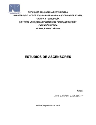 REPÚBLICA BOLIVARIANA DE VENEZUELA
MINISTERIO DEL PODER POPULAR PARA LA EDUCACION UNIVERSITARIA,
CIENCIA Y TEGNOLOGÍA.
INSTITUTO UNIVERSIDAD POLITÉCNICO “SANTIAGO MARIÑO”
EXTENSIÓN MÉRIDA
MÉRIDA, ESTADO MÉRIDA
ESTUDIOS DE ASCENSORES
Autor:
Jesús E. Parra G. C.I: 26.667.447
Mérida, Septiember de 2018
 