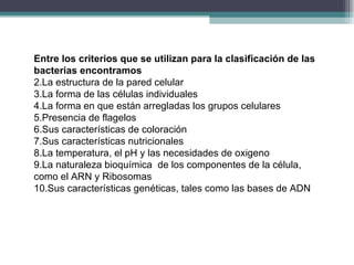 Entre los criterios que se utilizan para la clasificación de las bacterias encontramos La estructura de la pared celular La forma de las células individuales La forma en que están arregladas los grupos celulares Presencia de flagelos Sus características de coloración Sus características nutricionales La temperatura, el pH y las necesidades de oxigeno La naturaleza bioquímica  de los componentes de la célula, como el ARN y Ribosomas Sus características genéticas, tales como las bases de ADN 