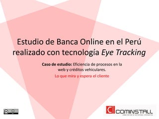 Estudio de Banca Online en el Perú
realizado con tecnología Eye Tracking
        Caso de estudio: Eficiencia de procesos en la
                web y créditos vehiculares.
              Lo que mira y espera el cliente
 
