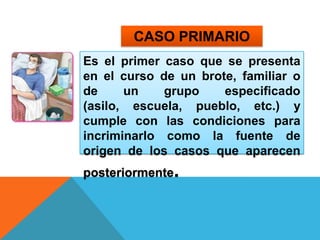 CASO PRIMARIOEs el primer caso que se presenta en el curso de un brote, familiar o de un grupo especificado (asilo, escuela, pueblo, etc.) y cumple con las condiciones para incriminarlo como la fuente de origen de los casos que aparecen posteriormente.