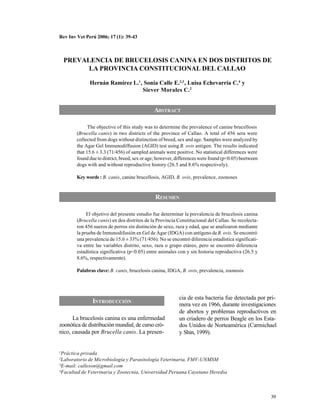 Rev Inv Vet Perú 2006; 17 (1): 39-43



    PREVALENCIA DE BRUCELOSIS CANINA EN DOS DISTRITOS DE
          LA PROVINCIA CONSTITUCIONAL DEL CALLAO

              Hernán Ramírez L.1 , Sonia Calle E.2,3 , Luisa Echevarría C.4 y
                                  Siever Morales C.2


                                              ABSTRACT

              The objective of this study was to determine the prevalence of canine brucellosis
        (Brucella canis) in two districts of the province of Callao. A total of 456 sera were
        collected from dogs without distinction of breed, sex and age. Samples were analyzed by
        the Agar Gel Immunodiffusion (AGID) test using B. ovis antigen. The results indicated
        that 15.6 ± 3.3 (71/456) of sampled animals were positive. No statistical differences were
        found due to district, breed, sex or age; however, differences were found (p<0.05) beetween
        dogs with and without reproductive history (26.5 and 8.6% respectively).

        Key words : B. canis, canine brucellosis, AGID, B. ovis, prevalence, zoonoses



                                               RESUMEN

             El objetivo del presente estudio fue determinar la prevalencia de brucelosis canina
        (Brucella canis) en dos distritos de la Provincia Constitucional del Callao. Se recolecta-
        ron 456 sueros de perros sin distinción de sexo, raza y edad, que se analizaron mediante
        la prueba de Inmunodifusión en Gel de Agar (IDGA) con antígeno de B. ovis. Se encontró
        una prevalencia de 15.6 ± 33% (71/456). No se encontró diferencia estadística significati-
        va entre las variables distrito, sexo, raza o grupo etáreo, pero se encontró diferencia
        estadística significativa (p<0.05) entre animales con y sin historia reproductiva (26.5 y
        8.6%, respectivamente).

        Palabras clave: B. canis, brucelosis canina, IDGA, B. ovis, prevalencia, zoonosis




                                                           cia de esta bacteria fue detectada por pri-
               INTRODUCCIÓN                                mera vez en 1966, durante investigaciones
                                                           de abortos y problemas reproductivos en
      La brucelosis canina es una enfermedad               un criadero de perros Beagle en los Esta-
zoonótica de distribución mundial, de curso cró-           dos Unidos de Norteamérica (Carmichael
nico, causada por Brucella canis. La presen-               y Shin, 1999).


1Práctica privada
2Laboratorio de Microbiología y Parasitología Veterinaria, FMV-UNMSM
3E-mail: calleson@gmail.com

4Facultad de Veterinaria y Zootecnia, Universidad Peruana Cayetano Heredia




                                                                                                      39
 