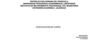 REPÚBLICA BOLIVARIANA DE VENEZUELA
UNIVERSIDAD PEDAGÓGICA EXPERIMENTAL LIBERTADOR
INSTITUTO DE MEJORAMIENTO PROFESIONAL DEL MAGISTERIO
EXTENSIÓN ACADÉMICA - ACARIGUA
INVESTIGACIÓN DE CAMPO
PARTICIPANTE
Omaira colmenarez
C.I 18.872212
 