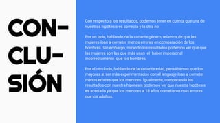 CON-
CLU-
SIÓN
Con respecto a los resultados, podemos tener en cuenta que una de
nuestras hipótesis es correcta y la otra no.
Por un lado, hablando de la variante género, reíamos de que las
mujeres iban a cometer menos errores en comparación de los
hombres. Sin embargo, mirando los resultados podemos ver que que
las mujeres son las que más usan el haber impersonal
incorrectamente que los hombres.
Por el otro lado, hablando de la variante edad, pensábamos que los
mayores al ser más experimentados con el lenguaje iban a cometer
menos errores que los menores. Igualmente, comparando los
resultados con nuestra hipótesis podemos ver que nuestra hipótesis
es acertada ya que los menores a 18 años cometieron más errores
que los adultos.
 