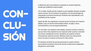CON-
CLU-
SIÓN
A diferencia de lo que habíamos supuesto en nuestra hipótesis,
resulta que estábamos equivocados.
Por un lado, resulta que las mujeres no son aquellas quienes cometen
menos errores. Por el contrario, los gráficos con los porcentajes de
respuestas incorrectas hechas por hombres eran equivalentes a los
resultados de las mujeres.
Aparte de ello, las respuestas correctas de los hombres son mayores
debido a que uno de los entrevistados utilizó la regla 2 veces
correctamente y una vez equivocadamente.
Por otro lado, con respecto a las edades, quienes nosotros creíamos
que por tener más experiencia, los mayores serían quienes comentan
una menor cantidad de errores, resultaron ser quienes tuvieron,
irónicamente, todos los errores. Mientras tanto, los más jóvenes
fueron los que no tuvieron errores en lo más mínimo.
En resúmen, el hecho de que las personas en nuestro entorno
sociocultural comentan errores de oración condicional no dependen
del género ni de la edad.
 