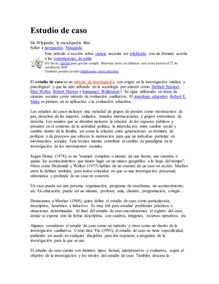 Estudio de caso
De Wikipedia, la enciclopedia libre
Saltar a navegación, búsqueda
Este artículo o sección sobre ciencia necesita ser wikificado con un formato acorde
a las convenciones de estilo.
Por favor, edítalo para que las cumpla. Mientras tanto,no elimines este aviso puesto el 27 de
octubre de 2010.
También puedes ayudar wikificando otros artículos.
El estudio de caso es un método de investigación con origen en la investigación médica y
psicológica1 y que ha sido utilizado en la sociología por autores como Herbert Spencer,
Max Weber, Robert Merton e Immanuel Wallerstein.2 Se sigue utilizando en áreas de
ciencias sociales como método de evaluación cualitativa. El psicólogo educativo Robert E.
Stake es pionero en su aplicación a la evaluación educativa.
Los estudios de casos incluyen una variedad de grupos de presión como movimientos de
paz, derechos de las mujeres, exiliados, tratados internacionales y grupos extremistas de
derecha. Los asuntos que se abordan incluyen la relación de los espacios públicos y
privados en el contexto de la actividad política, la interrelación entre cambio social y
cambio dentro de la familia, así como la relación entre generaciones en términos de
políticas y de procesos que ofrecen la motivación para que un individuo participe en
movimientos sociales. Esta técnica intenta contribuir al cambio de paradigma en la
investigación de los movimientos sociales.
Según Denny (1978), es un “examen completo o intenso de una faceta, una cuestión o
quizás los acontecimientos que tienen lugar en un marco geográfico a lo largo del tiempo”.
Otros como Mcdonald y Walker (1977) hablan de un examen de un caso en acción. Muchos
otros lo definen también, pero todos coinciden en que es una investigación procesual,
sistematica y profunda de un caso en concreto.
Un caso puede ser una persona, organización, programa de enseñanza, un acontecimiento,
etc. En educación, puede ser un alumno, profesor, aula, claustro, programación, colegio…
Destacamos a Merrian (1988), quien define el estudio de caso como particularista,
descriptivo, heurístico e inductivo. Es muy útil para estudiar problemas prácticos o
situaciones determinadas. Al final del estudio de caso encontraremos el registro del caso,
donde se expone éste de forma descriptiva, con cuadros, imágenes, recursos narrativos, etc.
Algunos consideran el estudio de caso como un método, y otros como un diseño de la
investigación cualitativa. Como dice Yin (1993), el estudio de caso no tiene especificidad,
pudiendo ser usado en cualquier disciplina para dar respuesta a preguntas de la
investigación para la que se use.
El estudio de caso cuenta con distintos tipos: factual, interpretativo y evaluativo, según el
objetivo de la investigación y los niveles del estudio de caso. También descara la
 