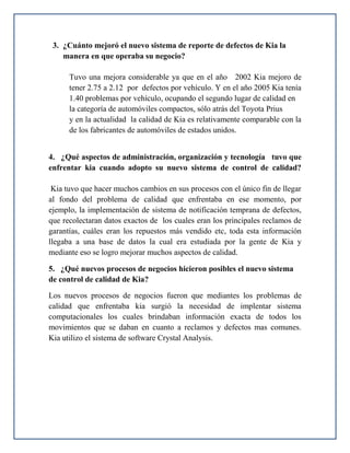 3. ¿Cuánto mejoró el nuevo sistema de reporte de defectos de Kia la
    manera en que operaba su negocio?

      Tuvo una mejora considerable ya que en el año 2002 Kia mejoro de
      tener 2.75 a 2.12 por defectos por vehículo. Y en el año 2005 Kia tenía
      1.40 problemas por vehículo, ocupando el segundo lugar de calidad en
      la categoría de automóviles compactos, sólo atrás del Toyota Prius
      y en la actualidad la calidad de Kia es relativamente comparable con la
      de los fabricantes de automóviles de estados unidos.


4. ¿Qué aspectos de administración, organización y tecnología tuvo que
enfrentar kia cuando adopto su nuevo sistema de control de calidad?

 Kia tuvo que hacer muchos cambios en sus procesos con el único fin de llegar
al fondo del problema de calidad que enfrentaba en ese momento, por
ejemplo, la implementación de sistema de notificación temprana de defectos,
que recolectaran datos exactos de los cuales eran los principales reclamos de
garantías, cuáles eran los repuestos más vendido etc, toda esta información
llegaba a una base de datos la cual era estudiada por la gente de Kia y
mediante eso se logro mejorar muchos aspectos de calidad.

5. ¿Qué nuevos procesos de negocios hicieron posibles el nuevo sistema
de control de calidad de Kia?

Los nuevos procesos de negocios fueron que mediantes los problemas de
calidad que enfrentaba kia surgió la necesidad de implentar sistema
computacionales los cuales brindaban información exacta de todos los
movimientos que se daban en cuanto a reclamos y defectos mas comunes.
Kia utilizo el sistema de software Crystal Analysis.
 