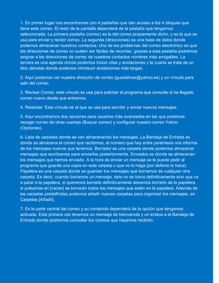 1. En primer lugar nos encontramos con 4 pestañas que dan acceso a los 4 bloques que
tiene este correo. El resto de la pantalla dependerá de la pestaña que tengamos
seleccionada. La primera pestaña (correo) es la del correo propiamente dicho, y es la que se
usa para enviar y recibir correo. La segunda (direcciones) es una base de datos donde
podemos almacenar nuestros contactos. Uno de los problemas del correo electrónico es que
las direcciones de correo no suelen ser fáciles de recordar, gracias a esta pestaña podremos
asignar a las direcciones de correo de nuestros contactos nombres más amigables. La
tercera es una agenda donde podemos incluir citas y anotaciones y la cuarta se trata de un
bloc denotas donde podemos introducir anotaciones más largas.
2. Aquí podemos ver nuestra dirección de correo (guadalinex@yahoo.es) y un vínculo para
salir del correo.
3. Revisar Correo: este vínculo se usa para solicitar al programa que consulte si ha llegado
correo nuevo desde que entramos.
4. Redactar: Este vínculo es el que se usa para escribir y enviar nuevos mensajes.
5. Aquí encontramos dos opciones para usuarios más avanzados en las que podemos
recoger correo de otras cuentas (Buscar correo) y configurar nuestro correo Yahoo
(Opciones).
6. Lista de carpetas donde se van almacenando los mensajes. La Bandeja de Entrada es
donde se almacena el correo que recibimos, el número que hay entre paréntesis nos informa
de los mensajes nuevos que tenemos. Borrador es una carpeta donde podemos almacenar
mensajes que escribamos para enviarlos posteriormente. Enviados es donde se almacenan
los mensajes que hemos enviado. A la hora de enviar un mensaje se le puede pedir al
programa que guarde una copia en esta carpeta o que no lo haga (por defecto lo hace).
Papelera es una carpeta donde se guardan los mensajes que borramos de cualquier otra
carpeta. Es decir, cuando borramos un mensaje, éste no se borra definitivamente sino que va
a parar a la papelera, si queremos borrarlo definitivamente debemos borrarlo de la papelera,
si pulsamos en [vaciar] se borrarán todos los mensajes que estén en la papelera. Además de
las carpetas predefinidas podemos añadir nuevas carpetas para organizar los mensajes, en
Carpetas [Añadir].
7. Es la parte central del correo y su contenido dependerá de la opción que tengamos
activada. Esta primera vez tenemos un mensaje de bienvenida y un enlace a la Bandeja de
Entrada donde podremos consultar los correos que hayamos recibido.
 