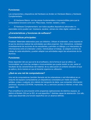 Funciones:
Los componentes y dispositivos del Hardware se dividen en Hardware Básico y Hardware
Complementario
• El Hardware Básico: son las piezas fundamentales e imprescindibles para que la
computadora funcione como son: Placa base, monitor, teclado y ratón.
• El Hardware Complementario: son todos aquellos dispositivos adicionales no
esenciales como pueden ser: impresora, escáner, cámara de vídeo digital, webcam, etc.
¿Características y funciones de software?
Características principales:
Finalidad. Materiales elaborados para uso didáctico. Utilizan el ordenador, como soporte en
el que los alumnos realizan las actividades que ellos proponen. Son interactivos, contestan
inmediatamente las acciones de los estudiantes y permiten un diálogo y un intercambio de
informaciones entre el ordenador y éstos. Individualizan el trabajo, se adaptan al ritmo de
trabajo de cada estudiante y pueden adaptar sus actividades según las actuaciones de los
alumnos.
Funciones:
Estas dependen del uso que se le da al software y de la forma en que se utilice, su
funcionalidad, así como las ventajas e inconvenientes que pueda resistir su uso, serán el
resultado de las características del material, de su adecuación al contexto educativo al que
se aplica y de la manera en que el docente organice su utilización.
¿Qué es una red de computadoras?
Una red de computadoras (también llamada red de ordenadores o red informática) es un
conjunto de equipos (computadoras y/o dispositivos) conectados por medio de cables,
señales, ondas o cualquier otro método de transporte de datos, que comparten información
(archivos), recursos (CD-ROM, impresoras, etc.) y servicios (acceso a internet, e-mail, chat,
juegos), etc.
Para simplificar la comunicación entre programas (aplicaciones) de distintos equipos, se
definió el Modelo OSI por la ISO, el cual especifica 7 distintas capas de abstracción. Con ello,
cada capa desarrolla una función específica con un alcance definido.
 