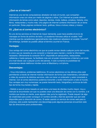 ¿Qué es el internet?
Internet es una red de computadoras alrededor de todo el mundo, que comparten
información unas con otras por medio de páginas o sitios. Con Internet se puede obtener
información de temas como salud, deportes, tiendas, moda, belleza, empleos, historia, cine,
libros, restaurantes y mucho más. Una página de Internet contiene información de un tema
en particular. Estas páginas contienen texto, gráficas, fotos e incluso videos y música
03. ¿Qué es el correo electrónico?
Es uno de los servicios en Internet de mayor demanda, pues hace posible el envío de
mensajes en forma de archivo de texto. La academia francesa utiliza el vocablo "mél"
mientras que los canadienses (generalmente más creativos) adoptaron el vocablo "courriel".
Sin embargo, también es posible utilizar el término courriel en Francia.
Ventajas:
Una ventaja del correo electrónico es que se puede revisar desde cualquier punto del mundo,
lo único que se necesita es una conexión a Internet para mandar y recibir la información
necesaria. Últimamente la conexión Wi-Fi, disponible en aeropuertos, restaurantes,
cafeterías y hasta parques, ha facilitado más aún el poder conectarnos a Internet y por ende
al e-mail desde casi cualquier punto del planeta. A esto sumamos la posibilidad de
conectarnos desde teléfonos móviles como el Blackberry o el Iphone.
Desventajas:
- Virus informáticos, problemas telefónicos. El correo electrónico en los últimos años está
permitiendo a través de internet mandar información de forma casi instantánea y simultánea
a miles de usuarios de distintos servicios, sólo con tener un ordenador y estar conectado a
internet. Con el correo electrónico podemos transmitir y recibir información a todo el mundo.
Sus ventajas son muy numerosas: se puede transmitir texto, fotografías y archivos de todo
tipo de forma muy barata y rápida.
- Debido a que el correo basado en web tiene una base de clientes mucho mayor, muy a
menudo te encontrarás con que no puedes crear una dirección de correo con tu nombre, o el
nombre que tenías en mente, pues alguien más ya la ha registrado. Puede requerir de algo
de creatividad para poder conseguir un nombre sencillo y fácil de aprender que aún esté
disponible para tu dirección de correo. Si estás usando un servicio de correo web para tu
empresa, esto puede representar una desventaja pues algunas personas encuentran este
tipo de direcciones poco profesionales.
 