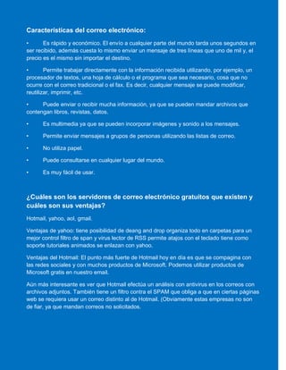 Características del correo electrónico:
• Es rápido y económico. El envío a cualquier parte del mundo tarda unos segundos en
ser recibido, además cuesta lo mismo enviar un mensaje de tres líneas que uno de mil y, el
precio es el mismo sin importar el destino.
• Permite trabajar directamente con la información recibida utilizando, por ejemplo, un
procesador de textos, una hoja de cálculo o el programa que sea necesario, cosa que no
ocurre con el correo tradicional o el fax. Es decir, cualquier mensaje se puede modificar,
reutilizar, imprimir, etc.
• Puede enviar o recibir mucha información, ya que se pueden mandar archivos que
contengan libros, revistas, datos.
• Es multimedia ya que se pueden incorporar imágenes y sonido a los mensajes.
• Permite enviar mensajes a grupos de personas utilizando las listas de correo.
• No utiliza papel.
• Puede consultarse en cualquier lugar del mundo.
• Es muy fácil de usar.
¿Cuáles son los servidores de correo electrónico gratuitos que existen y
cuáles son sus ventajas?
Hotmail, yahoo, aol, gmail.
Ventajas de yahoo: tiene posibilidad de deang and drop organiza todo en carpetas para un
mejor control filtro de span y virus lector de RSS permite atajos con el teclado tiene como
soporte tutoriales animados se enlazan con yahoo.
Ventajas del Hotmail: El punto más fuerte de Hotmail hoy en día es que se compagina con
las redes sociales y con muchos productos de Microsoft. Podemos utilizar productos de
Microsoft gratis en nuestro email.
Aún más interesante es ver que Hotmail efectúa un análisis con antivirus en los correos con
archivos adjuntos. También tiene un filtro contra el SPAM que obliga a que en ciertas páginas
web se requiera usar un correo distinto al de Hotmail. (Obviamente estas empresas no son
de fiar, ya que mandan correos no solicitados.
 