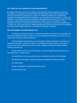 04. ¿Qué es una cuenta de correo electrónico?
Es nuestra dirección de correo en Internet. Para explicarlo de forma sencilla, es como si
Tuviésemos un apartado de correos tradicional. Supongamos que varias compañías dan
servicio d apartado de correos a los usuarios. Si deseamos abrirnos uno, deberíamos
escoger la compañía (llamémosla compañía) y una vez seleccionada escoger un número de
apartado (o un nombre si dan esa posibilidad). Supongamos que tenemos el número 123. En
ese caso, nuestra dirección sería el apartado de correos 123 en la compañía A. Para
simplificar la notación, podríamos poner juntas las dos partes de la dirección separadas por
un signo raro, que no se utilice, por ejemplo @ (arroba). Entonces la dirección de mi apartado
de correos sería123@compañíaA, y ya podríamos empezar a utilizarlo.
Sus principales características son:
• Es rápido y económico. El envío a cualquier parte del mundo tarda unos segundos en
ser recibido, además cuesta lo mismo enviar un mensaje de tres líneas que uno de mil y, el
precio es el mismo sin importar el destino.
• Permite trabajar directamente con la información recibida utilizando, por ejemplo, un
procesador de textos, una hoja de cálculo o el programa que sea necesario, cosa que no
ocurre con el correo tradicional o el fax. Es decir, cualquier mensaje se puede modificar,
reutilizar, imprimir, etc.
• Puede enviar o recibir mucha información, ya que se pueden mandar archivos que
contengan libros, revistas, datos.
• Es multimedia ya que se pueden incorporar imágenes y sonido a los mensajes.
• Permite enviar mensajes a grupos de personas utilizando las listas de correo.
• No utiliza papel.
• Puede consultarse en cualquier lugar del mundo.
• Es muy fácil de usar.
 