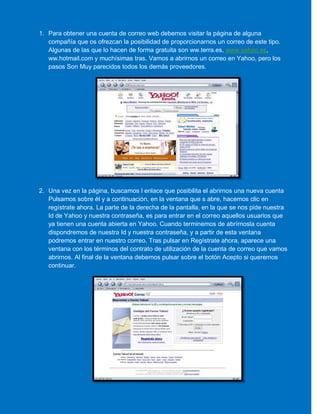 1. Para obtener una cuenta de correo web debemos visitar la página de alguna
compañía que os ofrezcan la posibilidad de proporcionarnos un correo de este tipo.
Algunas de las que lo hacen de forma gratuita son ww.terra.es, www.yahoo.es,
ww.hotmail.com y muchísimas tras. Vamos a abrirnos un correo en Yahoo, pero los
pasos Son Muy parecidos todos los demás proveedores.
2. Una vez en la página, buscamos l enlace que posibilita el abrirnos una nueva cuenta
Pulsamos sobre él y a continuación, en la ventana que s abre, hacemos clic en
regístrate ahora. La parte de la derecha de la pantalla, en la que se nos pide nuestra
Id de Yahoo y nuestra contraseña, es para entrar en el correo aquellos usuarios que
ya tienen una cuenta abierta en Yahoo. Cuando terminemos de abrírnosla cuenta
dispondremos de nuestra Id y nuestra contraseña, y a partir de esta ventana
podremos entrar en nuestro correo. Tras pulsar en Regístrate ahora, aparece una
ventana con los términos del contrato de utilización de la cuenta de correo que vamos
abrirnos. Al final de la ventana debemos pulsar sobre el botón Acepto si queremos
continuar.
 